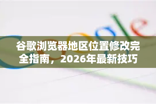 谷歌浏览器地区位置修改完全指南，2026年最新技巧与隐私策略