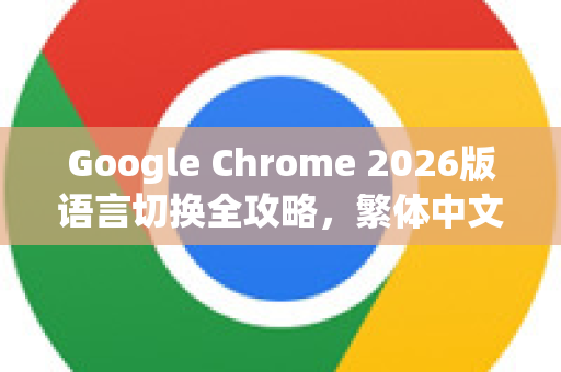 Google Chrome 2026版语言切换全攻略，繁体中文设置一步到位