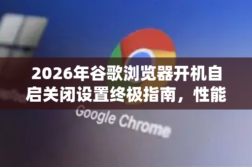 2026年谷歌浏览器开机自启关闭设置终极指南，性能优化与系统提速