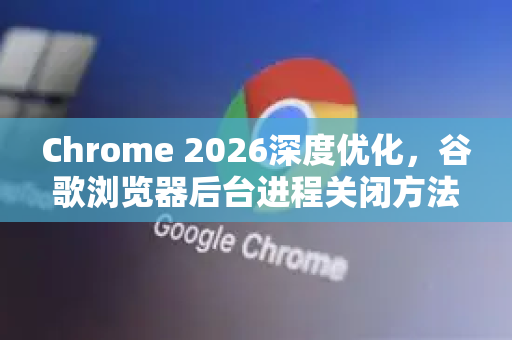 Chrome 2026深度优化，谷歌浏览器后台进程关闭方法完整指南