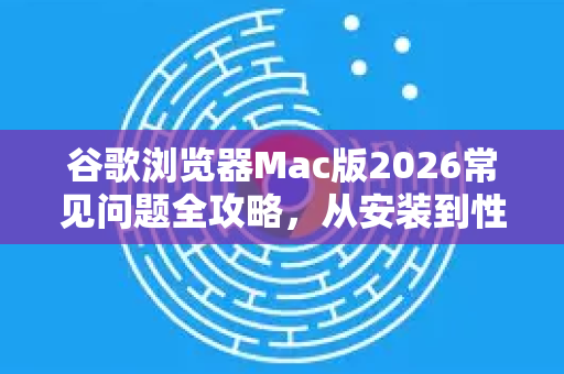 谷歌浏览器Mac版2026常见问题全攻略，从安装到性能优化
