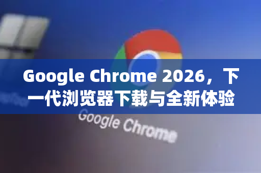 Google Chrome 2026，下一代浏览器下载与全新体验指南