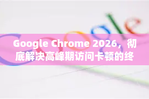 Google Chrome 2026，彻底解决高峰期访问卡顿的终极指南-第1张图片-Google下载|谷歌浏览器官网-2026最新版