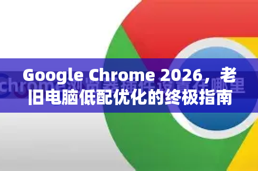 Google Chrome 2026，老旧电脑低配优化的终极指南