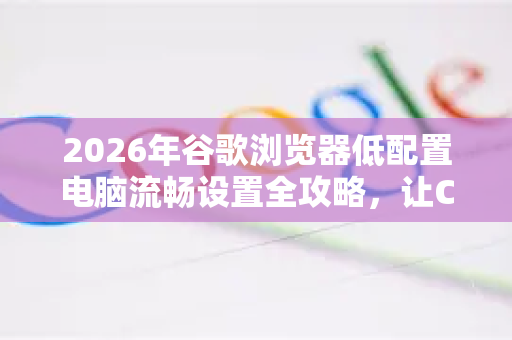 2026年谷歌浏览器低配置电脑流畅设置全攻略，让Chrome在老旧设备上飞起来