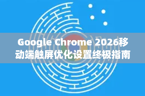 Google Chrome 2026移动端触屏优化设置终极指南