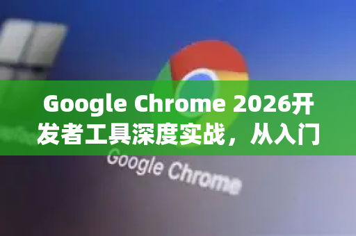 Google Chrome 2026开发者工具深度实战，从入门到精通