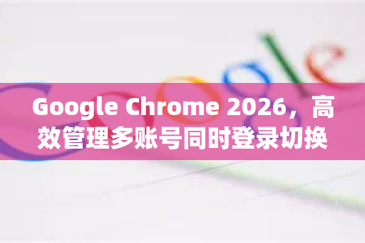 Google Chrome 2026，高效管理多账号同时登录切换全攻略-第1张图片-Google下载|谷歌浏览器官网-2026最新版