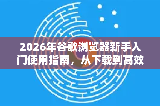 2026年谷歌浏览器新手入门使用指南，从下载到高效浏览