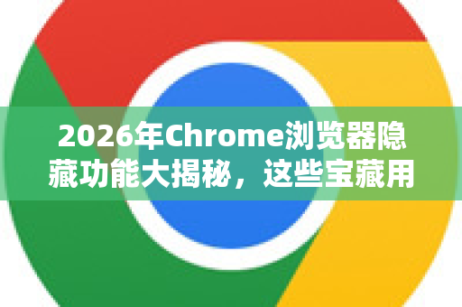 2026年Chrome浏览器隐藏功能大揭秘，这些宝藏用法99%的人不知道