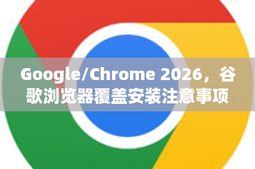 Google/Chrome 2026，谷歌浏览器覆盖安装注意事项全攻略