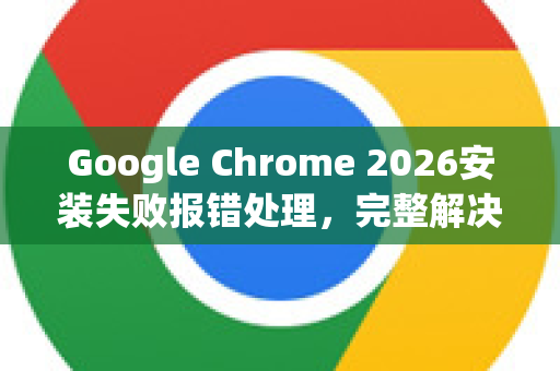 Google Chrome 2026安装失败报错处理，完整解决方案与常见问答