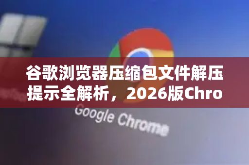 谷歌浏览器压缩包文件解压提示全解析，2026版Chrome安装避坑指南
