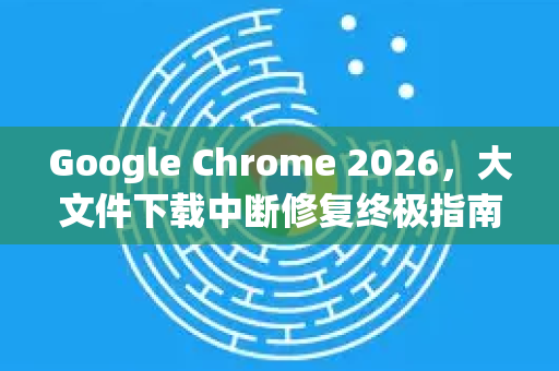 Google Chrome 2026，大文件下载中断修复终极指南-第1张图片-Google下载|谷歌浏览器官网-2026最新版