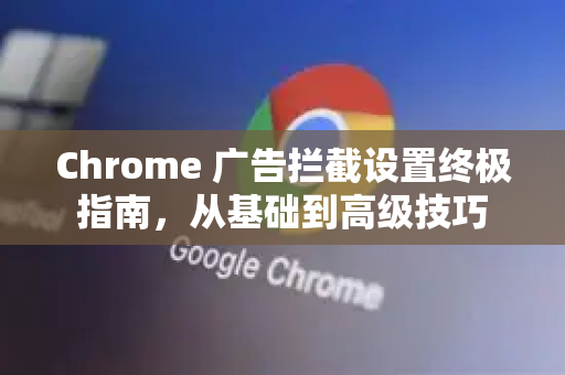 Chrome 广告拦截设置终极指南，从基础到高级技巧