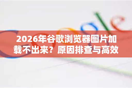 2026年谷歌浏览器图片加载不出来？原因排查与高效解决全攻略