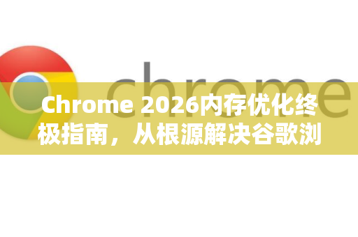 Chrome 2026内存优化终极指南，从根源解决谷歌浏览器卡顿问题