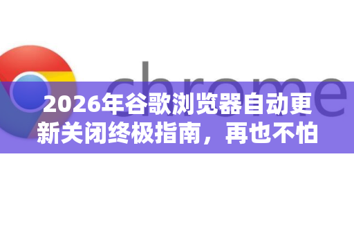2026年谷歌浏览器自动更新关闭终极指南，再也不怕Chrome偷偷升级