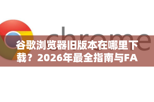 谷歌浏览器旧版本在哪里下载？2026年最全指南与FAQ