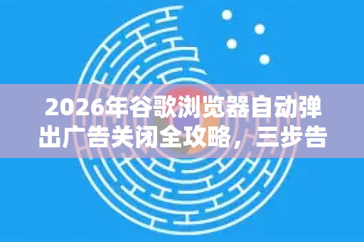 2026年谷歌浏览器自动弹出广告关闭全攻略，三步告别烦人弹窗