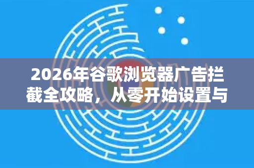 2026年谷歌浏览器广告拦截全攻略，从零开始设置与优化