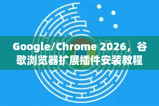 Google/Chrome 2026，谷歌浏览器扩展插件安装教程全攻略