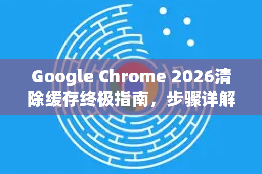 Google Chrome 2026清除缓存终极指南，步骤详解与常见问题