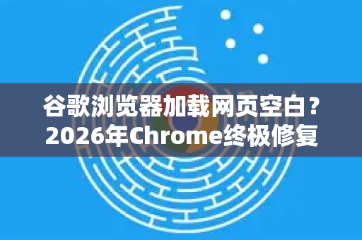 谷歌浏览器加载网页空白？2026年Chrome终极修复与优化指南