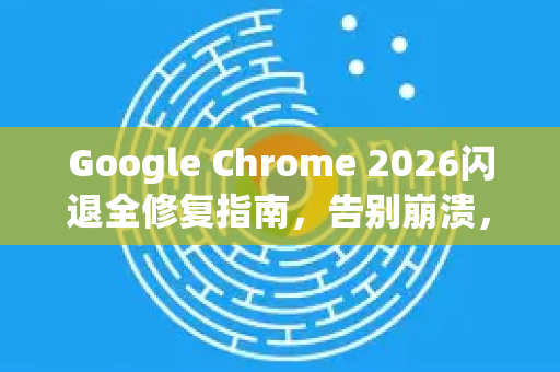 Google Chrome 2026闪退全修复指南，告别崩溃，畅享稳定浏览