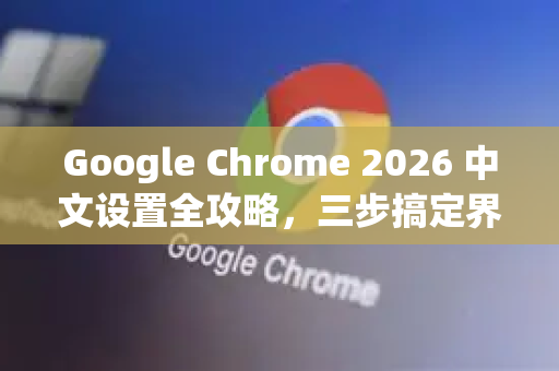 Google Chrome 2026 中文设置全攻略，三步搞定界面语言，附常见问题解答