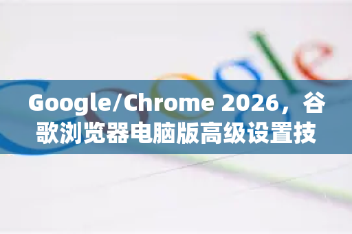 Google/Chrome 2026，谷歌浏览器电脑版高级设置技巧全攻略