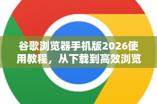 谷歌浏览器手机版2026使用教程，从下载到高效浏览的完整指南