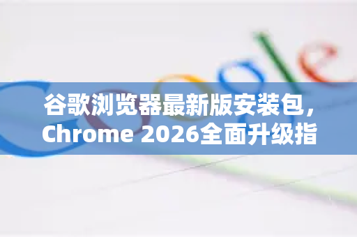 谷歌浏览器最新版安装包，Chrome 2026全面升级指南