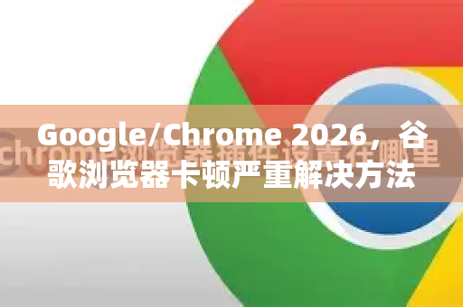 Google/Chrome 2026，谷歌浏览器卡顿严重解决方法全攻略