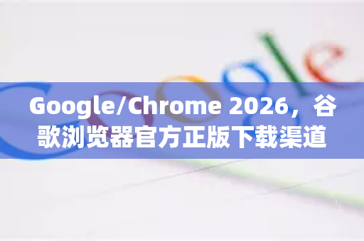 Google/Chrome 2026，谷歌浏览器官方正版下载渠道全攻略（附避坑指南）-第1张图片-Google下载|谷歌浏览器官网-2026最新版