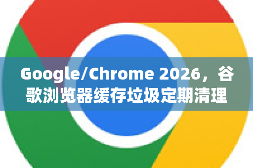 Google/Chrome 2026，谷歌浏览器缓存垃圾定期清理全攻略-第1张图片-Google下载|谷歌浏览器官网-2026最新版