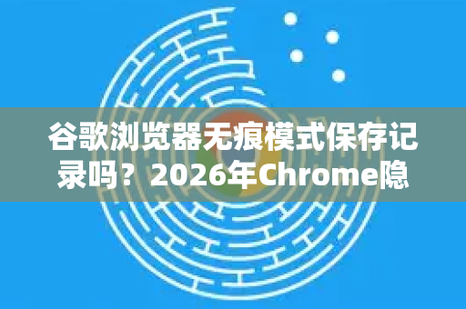 谷歌浏览器无痕模式保存记录吗？2026年Chrome隐私保护全面解析-第1张图片-Google下载|谷歌浏览器官网-2026最新版