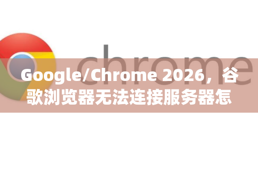 Google/Chrome 2026，谷歌浏览器无法连接服务器怎么办？全面排查与修复指南-第1张图片-Google下载|谷歌浏览器官网-2026最新版