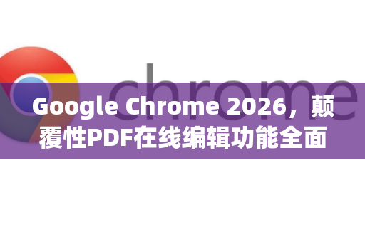 Google Chrome 2026，颠覆性PDF在线编辑功能全面解析-第1张图片-Google下载|谷歌浏览器官网-2026最新版