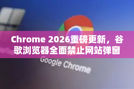 Chrome 2026重磅更新，谷歌浏览器全面禁止网站弹窗权限，用户隐私再升级-第1张图片-Google下载|谷歌浏览器官网-2026最新版