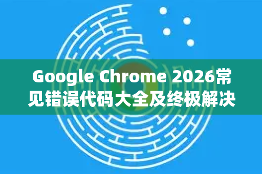 Google Chrome 2026常见错误代码大全及终极解决方法（附目录导读）