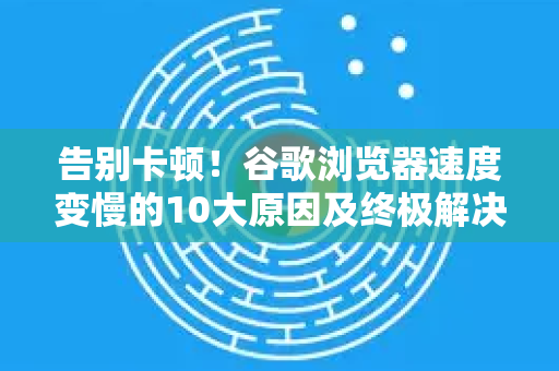 告别卡顿！谷歌浏览器速度变慢的10大原因及终极解决指南
