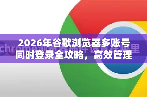 2026年谷歌浏览器多账号同时登录全攻略，高效管理你的Chrome身份