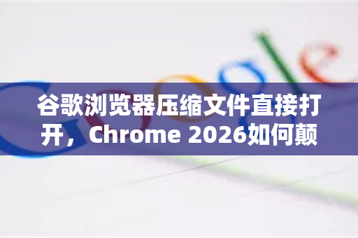 谷歌浏览器压缩文件直接打开，Chrome 2026如何颠覆你的文件管理体验