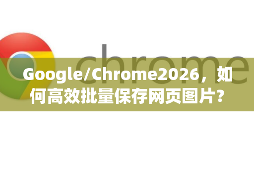 Google/Chrome2026，如何高效批量保存网页图片？终极技巧与未来展望
