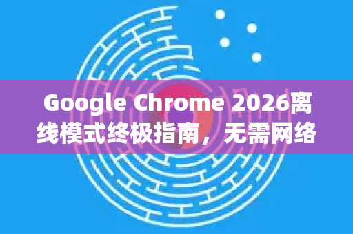 Google Chrome 2026离线模式终极指南，无需网络也能畅享浏览体验-第1张图片-Google下载|谷歌浏览器官网-2026最新版