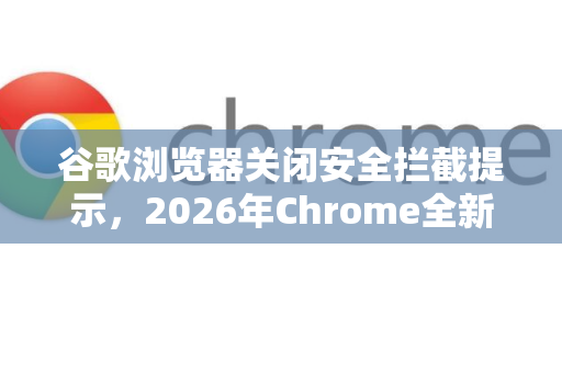 谷歌浏览器关闭安全拦截提示，2026年Chrome全新安全策略解读-第1张图片-Google下载|谷歌浏览器官网-2026最新版