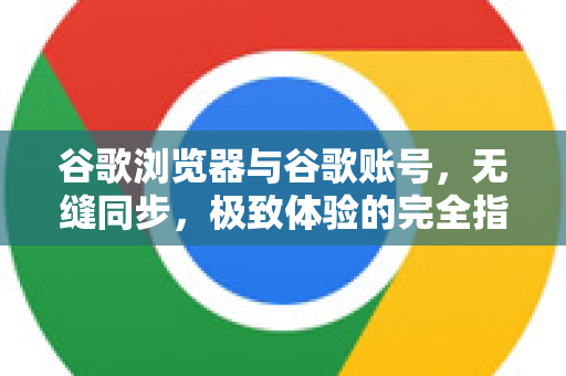 谷歌浏览器与谷歌账号，无缝同步，极致体验的完全指南