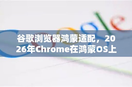 谷歌浏览器鸿蒙适配，2026年Chrome在鸿蒙OS上的进化与挑战