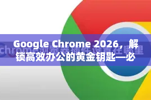 Google Chrome 2026，解锁高效办公的黄金钥匙—必装插件推荐